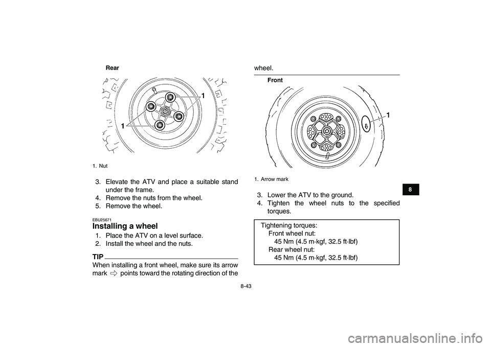 YAMAHA YFM250R 2009  Owners Manual  
8-43 
1
2
3
4
5
6
78
9
10
11
Rear
 
3. Elevate the ATV and place a suitable stand
under the frame.
4. Remove the nuts from the wheel.
5. Remove the wheel. 
EBU25671 
Installing a wheel  
1. Place th