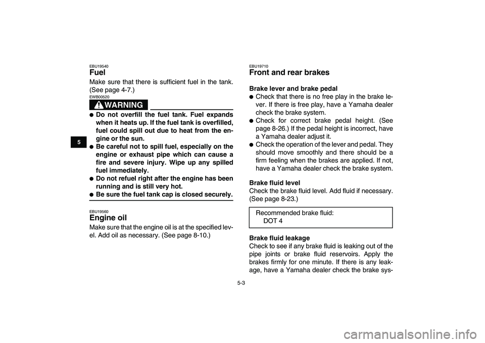 YAMAHA YFM250R 2009 Owners Guide  
5-3 
1
2
3
45
6
7
8
9
10
11
 
EBU19540 
Fuel  
Make sure that there is sufficient fuel in the tank.
(See page 4-7.)
WARNING
 
EWB00520  
 
Do not overfill the fuel tank. Fuel expands
when it heats 