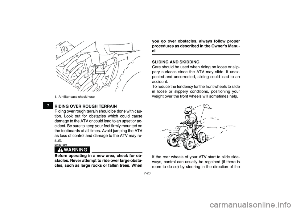 YAMAHA YFM250R 2009 Repair Manual  
7-20 
1
2
3
4
5
67
8
9
10
11
 
RIDING OVER ROUGH TERRAIN 
Riding over rough terrain should be done with cau-
tion. Look out for obstacles which could cause
damage to the ATV or could lead to an upse