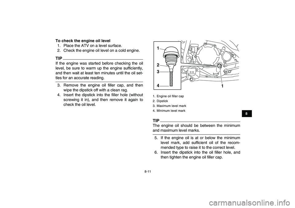 YAMAHA YFM250R 2009 Manual Online  
8-11 
1
2
3
4
5
6
78
9
10
11
 
To check the engine oil level 
1. Place the ATV on a level surface.
2. Check the engine oil level on a cold engine.
TIP
 
If the engine was started before checking the
