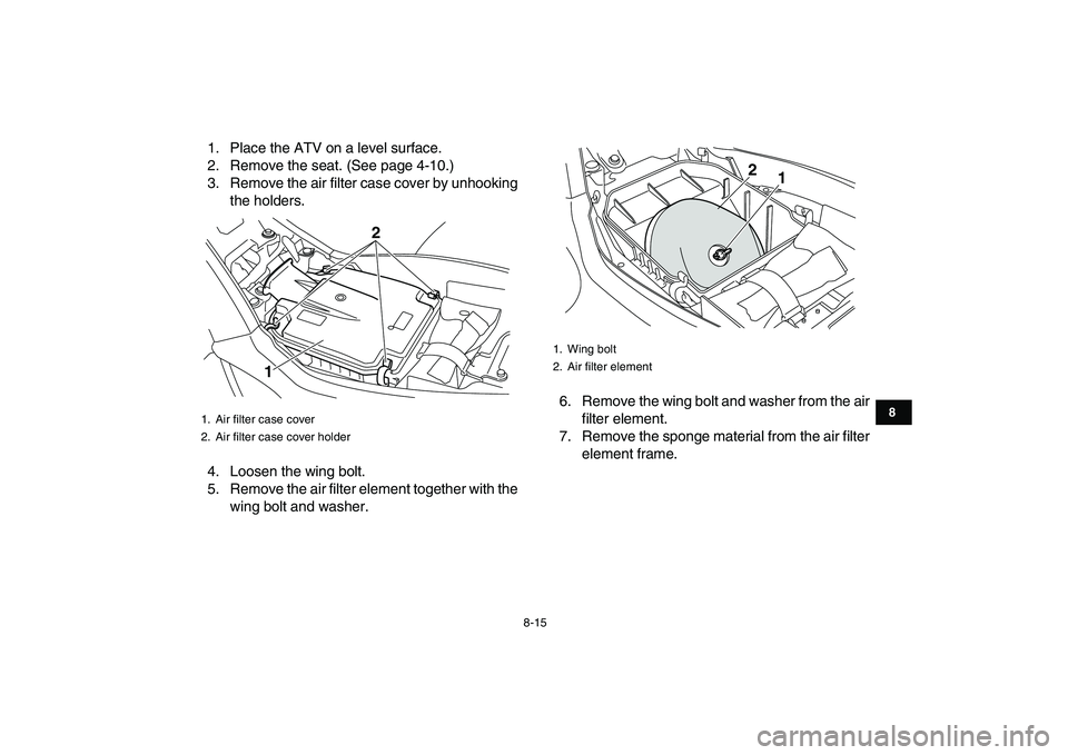 YAMAHA YFM250R 2009 Manual Online  
8-15 
1
2
3
4
5
6
78
9
10
11
 
1. Place the ATV on a level surface.
2. Remove the seat. (See page 4-10.)
3. Remove the air filter case cover by unhooking
the holders.
4. Loosen the wing bolt.
5. Rem