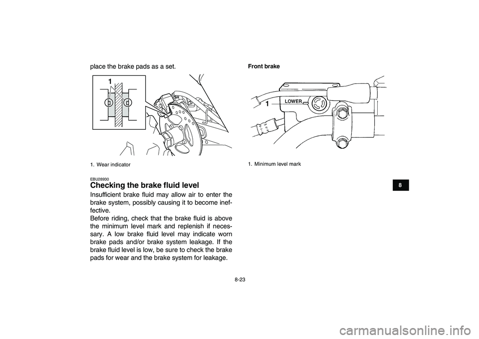 YAMAHA YFM250R 2009  Owners Manual  
8-23 
1
2
3
4
5
6
78
9
10
11
 
place the brake pads as a set. 
EBU28930 
Checking the brake fluid level  
Insufficient brake fluid may allow air to enter the
brake system, possibly causing it to bec