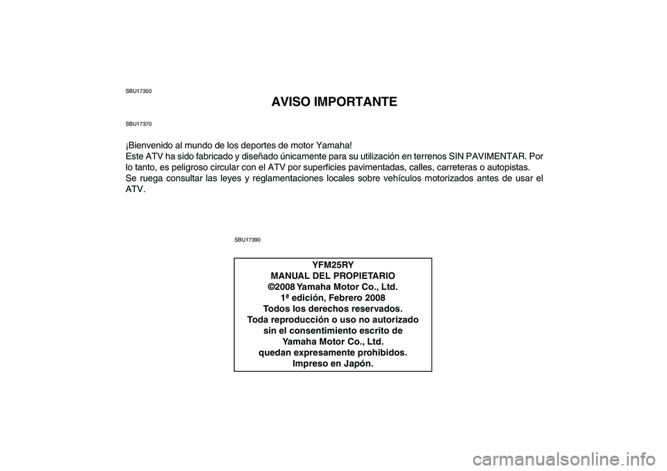 YAMAHA YFM250R 2009 Manuale de Empleo (in Spanish)
SBU17350
AVISO IMPORTANTE
SBU17370
¡Bienvenido al mundo de los deportes de motor Yamaha!
Este ATV ha sido fabricado y diseñado únicamente para su utilización en terrenos SIN PAVIMENTAR. Por
l YAMAHA YFM250R 2009 Manuale de Empleo (in Spanish)
SBU17350
AVISO IMPORTANTE
SBU17370
¡Bienvenido al mundo de los deportes de motor Yamaha!
Este ATV ha sido fabricado y diseñado únicamente para su utilización en terrenos SIN PAVIMENTAR. Por
l