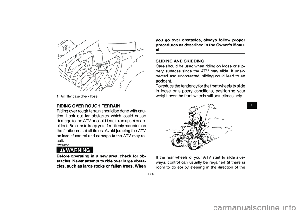 YAMAHA YFM250R 2008 Repair Manual  
7-20 
1
2
3
4
5
67
8
9
10
11
 
RIDING OVER ROUGH TERRAIN 
Riding over rough terrain should be done with cau-
tion. Look out for obstacles which could cause
damage to the ATV or could lead to an upse