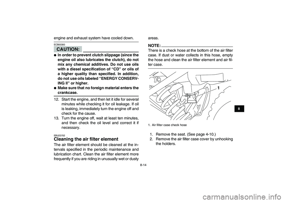 YAMAHA YFM250R 2008  Owners Manual  
8-14 
1
2
3
4
5
6
78
9
10
11
 
engine and exhaust system have cooled down.
CAUTION:
 
ECB00300  
 
In order to prevent clutch slippage (since the
engine oil also lubricates the clutch), do not
mix 