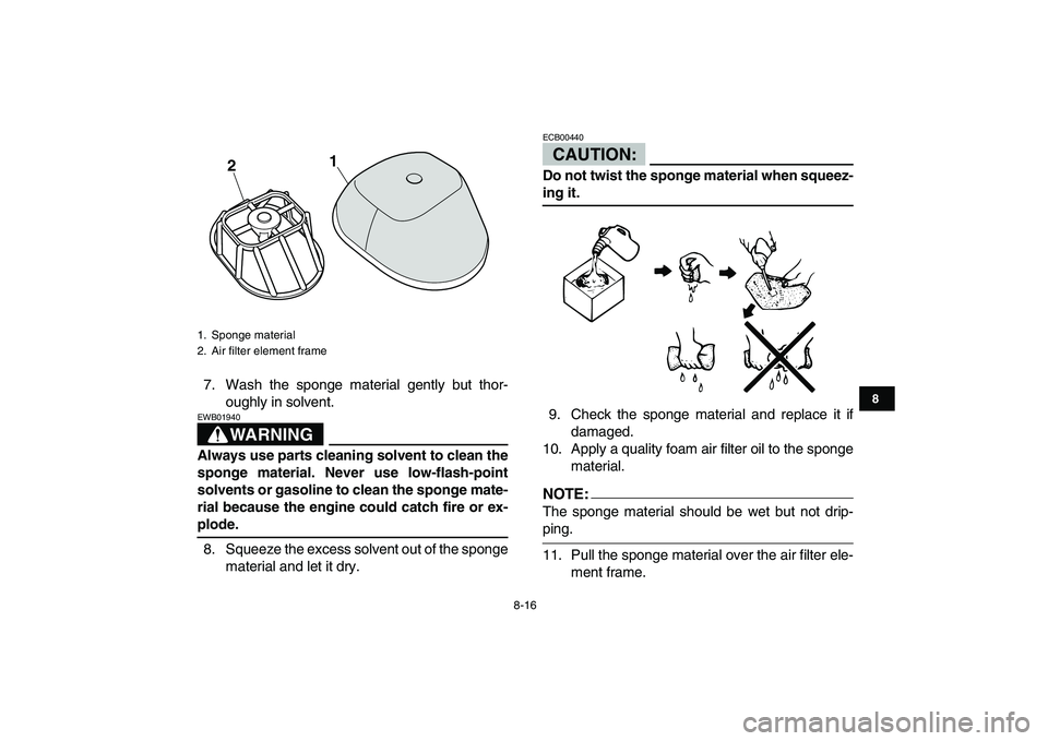 YAMAHA YFM250R 2008  Owners Manual  
8-16 
1
2
3
4
5
6
78
9
10
11
 
7. Wash the sponge material gently but thor-
oughly in solvent.
WARNING
 
EWB01940  
Always use parts cleaning solvent to clean the
sponge material. Never use low-flas