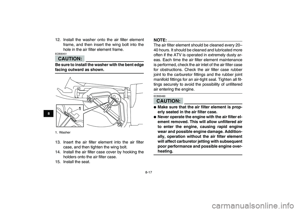 YAMAHA YFM250R 2008  Owners Manual  
8-17 
1
2
3
4
5
6
78
9
10
11
 
12. Install the washer onto the air filter element
frame, and then insert the wing bolt into the
hole in the air filter element frame.
CAUTION:
 
ECB00451  
Be sure to