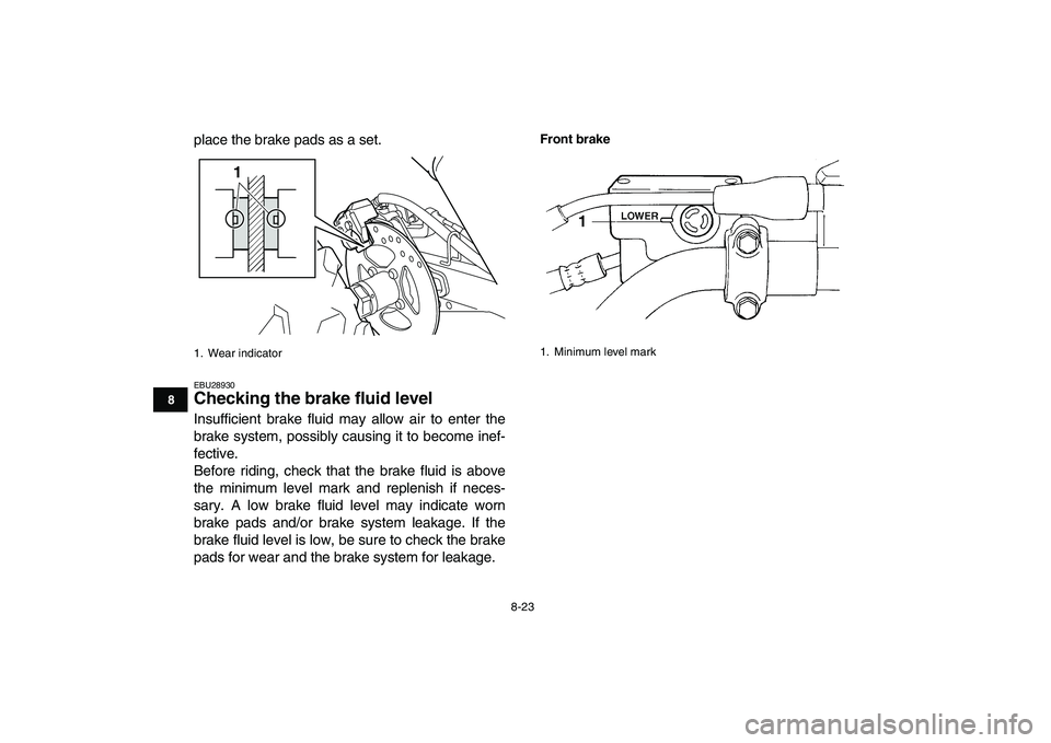 YAMAHA YFM250R 2008  Owners Manual  
8-23 
1
2
3
4
5
6
78
9
10
11
 
place the brake pads as a set. 
EBU28930 
Checking the brake fluid level  
Insufficient brake fluid may allow air to enter the
brake system, possibly causing it to bec