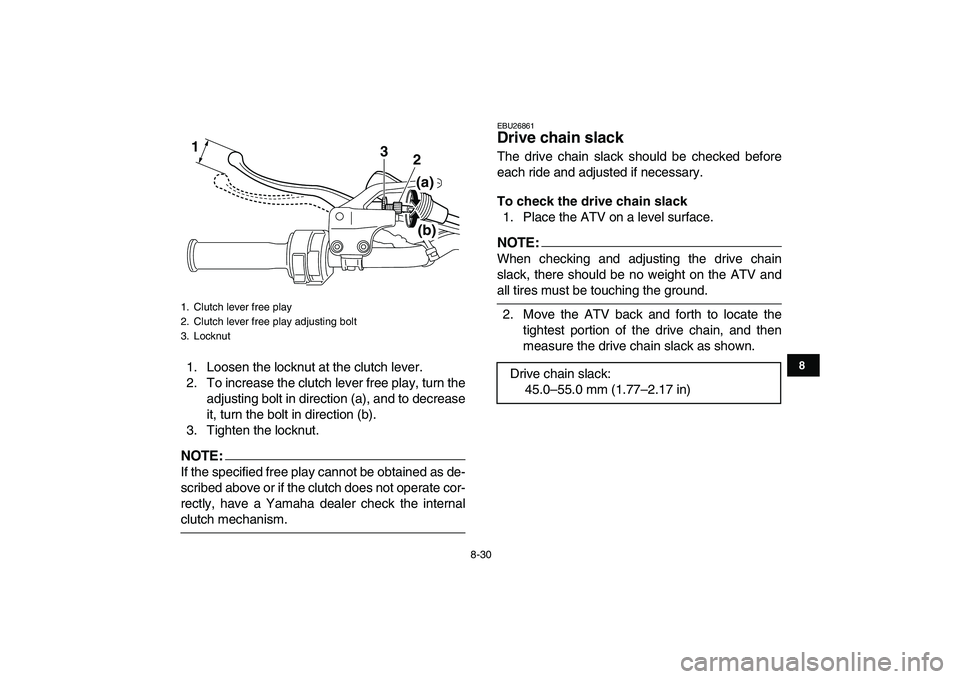 YAMAHA YFM250R 2008  Owners Manual  
8-30 
1
2
3
4
5
6
78
9
10
11
 
1. Loosen the locknut at the clutch lever.
2. To increase the clutch lever free play, turn the
adjusting bolt in direction (a), and to decrease
it, turn the bolt in di