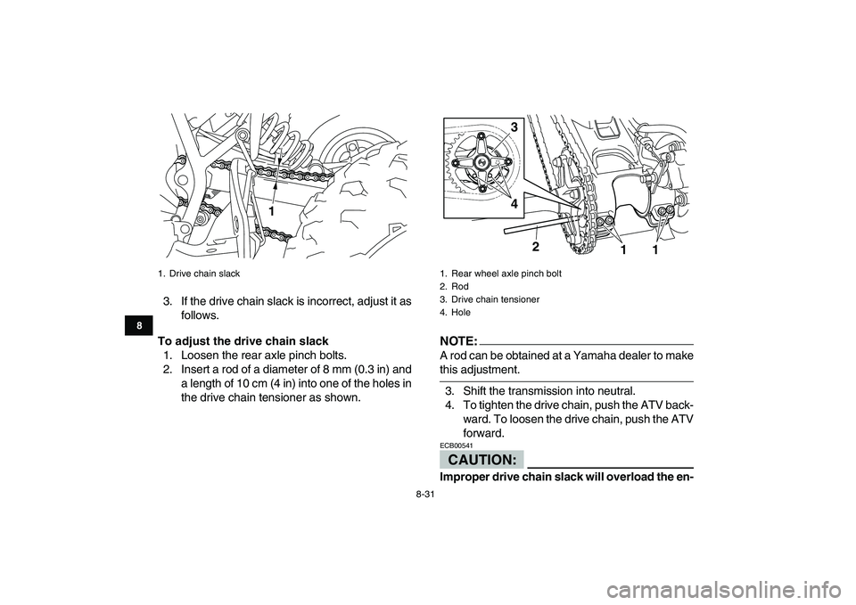 YAMAHA YFM250R 2008  Owners Manual  
8-31 
1
2
3
4
5
6
78
9
10
11
 
3. If the drive chain slack is incorrect, adjust it as
follows. 
To adjust the drive chain slack 
1. Loosen the rear axle pinch bolts.
2. Insert a rod of a diameter of