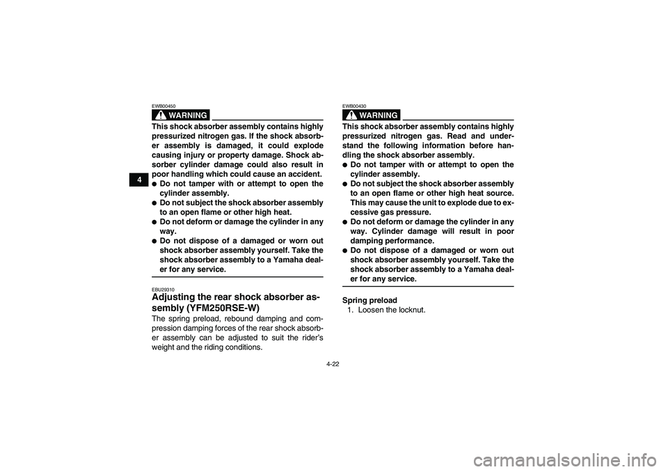 YAMAHA YFM250R-W 2009 Owners Guide 4-22
4
WARNING
EWB00450This shock absorber assembly contains highly
pressurized nitrogen gas. If the shock absorb-
er assembly is damaged, it could explode
causing injury or property damage. Shock ab-