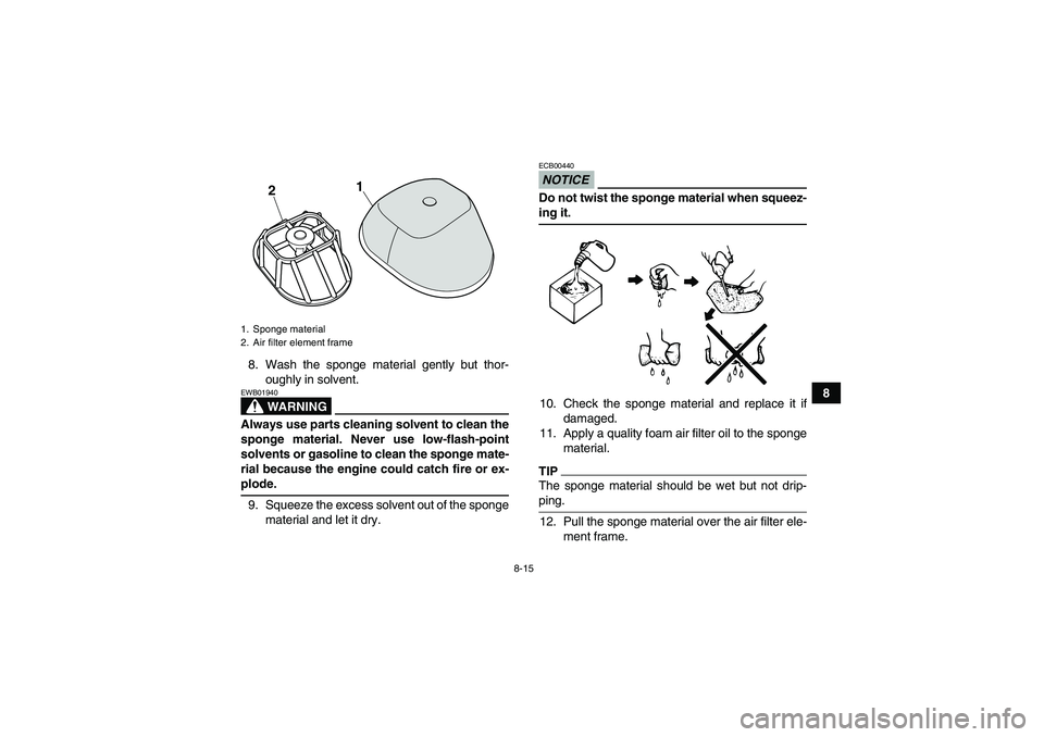 YAMAHA YFM250R-W 2011 User Guide 8-15
8 8. Wash the sponge material gently but thor-
oughly in solvent.
WARNING
EWB01940Always use parts cleaning solvent to clean the
sponge material. Never use low-flash-point
solvents or gasoline to