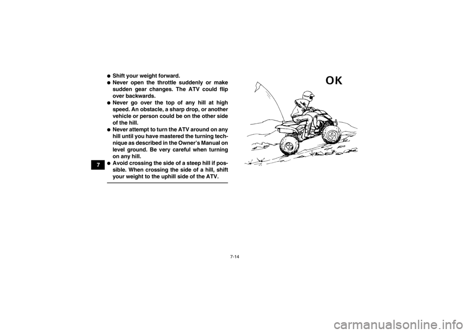 YAMAHA YFM350R 2013 Manual PDF 7-14
7
●Shift your weight forward.●Never open the throttle suddenly or make
sudden gear changes. The ATV could flip
over backwards.●Never go over the top of any hill at high
speed. An obstacle, YAMAHA YFM350R 2013 Manual PDF 7-14
7
●Shift your weight forward.●Never open the throttle suddenly or make
sudden gear changes. The ATV could flip
over backwards.●Never go over the top of any hill at high
speed. An obstacle,