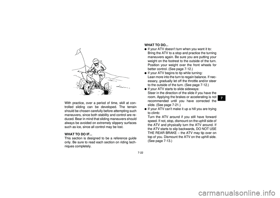 YAMAHA YFM350R 2012 Manual PDF 7-22
7
With practice, over a period of time, skill at con-
trolled sliding can be developed. The terrain
should be chosen carefully before attempting such
maneuvers, since both stability and control a