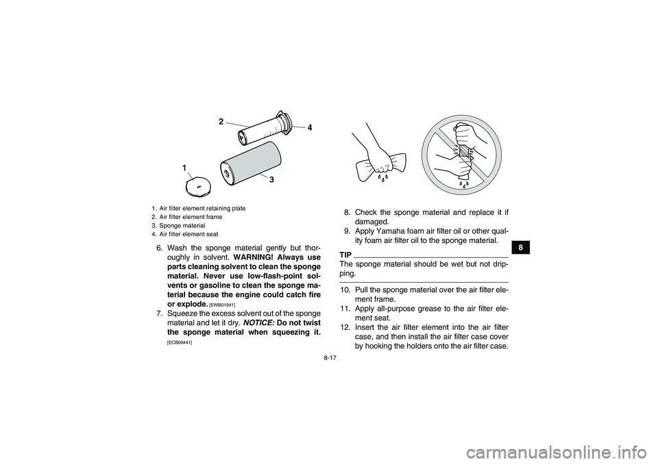 YAMAHA YFM350R 2011 User Guide 8-17
8
6. Wash the sponge material gently but thor-
oughly in solvent. WARNING! Always use
parts cleaning solvent to clean the sponge
material. Never use low-flash-point sol-
vents or gasoline to clea YAMAHA YFM350R 2011 User Guide 8-17
8
6. Wash the sponge material gently but thor-
oughly in solvent. WARNING! Always use
parts cleaning solvent to clean the sponge
material. Never use low-flash-point sol-
vents or gasoline to clea