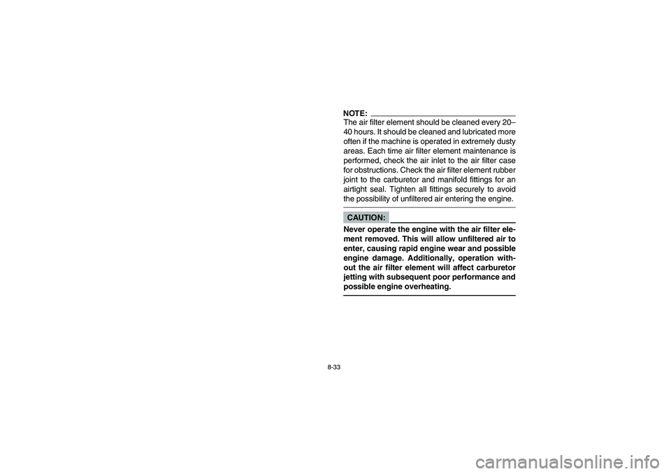 YAMAHA YFM350R 2003 Owners Manual 8-33
NOTE:_ The air filter element should be cleaned every 20–
40 hours. It should be cleaned and lubricated more
often if the machine is operated in extremely dusty
areas. Each time air filter elem YAMAHA YFM350R 2003 Owners Manual 8-33
NOTE:_ The air filter element should be cleaned every 20–
40 hours. It should be cleaned and lubricated more
often if the machine is operated in extremely dusty
areas. Each time air filter elem