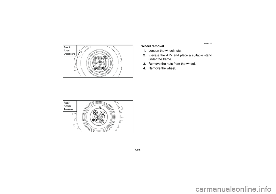 YAMAHA YFM350R 2003  Notices Demploi (in French) 8-73
Front
Avant
DelanteroRear
Arrière
Trasero
EBU01112
Wheel removal
1. Loosen the wheel nuts.
2. Elevate the ATV and place a suitable stand
under the frame.
3. Remove the nuts from the wheel.
4. Re