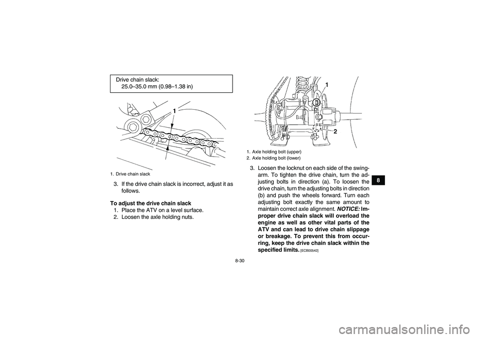 YAMAHA YFM350R-W 2012 Service Manual 8-30
8
3. If the drive chain slack is incorrect, adjust it as
follows.
To adjust the drive chain slack
1. Place the ATV on a level surface.
2. Loosen the axle holding nuts.3. Loosen the locknut on eac