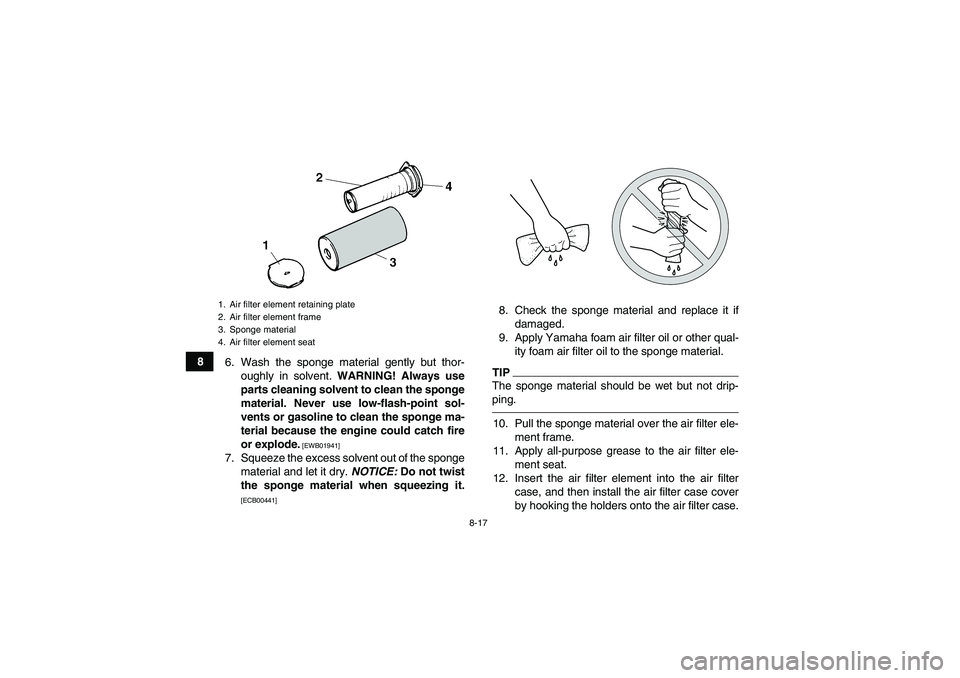 YAMAHA YFM350R-W 2012 Service Manual 8-17
8
6. Wash the sponge material gently but thor-
oughly in solvent. WARNING! Always use
parts cleaning solvent to clean the sponge
material. Never use low-flash-point sol-
vents or gasoline to clea