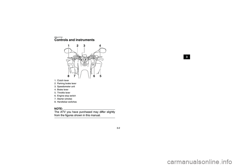YAMAHA YFM350R-W 2007 Owners Manual 3-2
3
EBU17712Controls and instrumentsNOTE:The ATV you have purchased may differ slightlyfrom the figures shown in this manual.1. Clutch lever
2. Parking brake lever
3. Speedometer unit
4. Brake lever YAMAHA YFM350R-W 2007 Owners Manual 3-2
3
EBU17712Controls and instrumentsNOTE:The ATV you have purchased may differ slightlyfrom the figures shown in this manual.1. Clutch lever
2. Parking brake lever
3. Speedometer unit
4. Brake lever