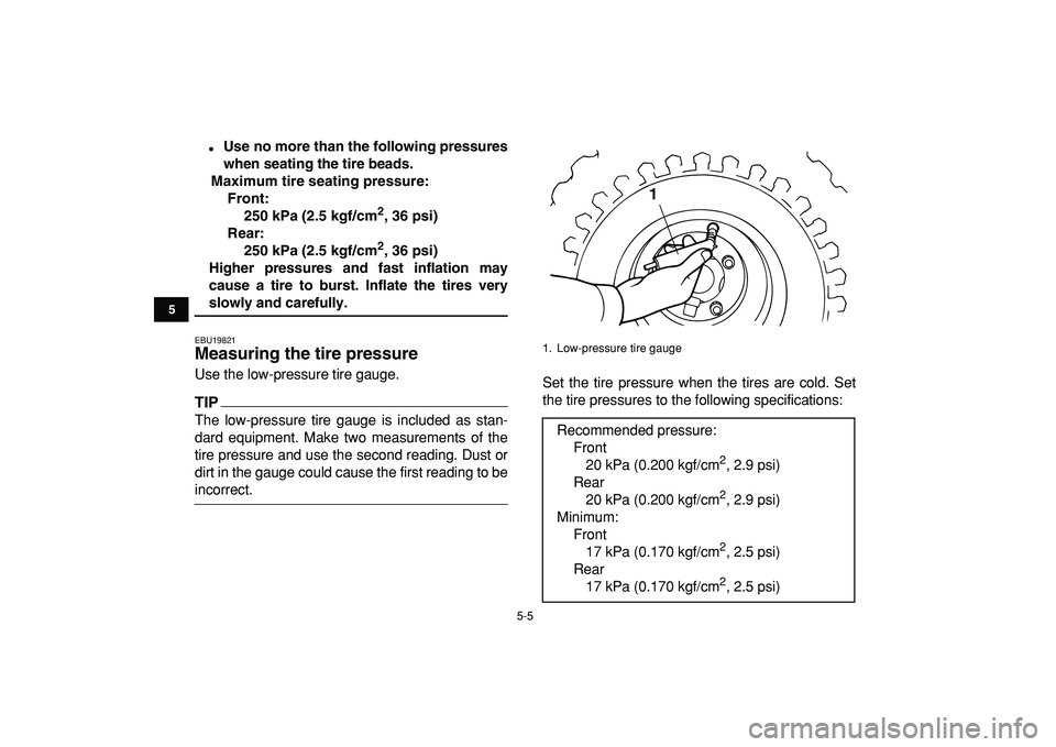 YAMAHA YFM50R 2009 Owners Guide  
5-5 
1
2
3
45
6
7
8
9
10
11
 
 
Use no more than the following pressures
when seating the tire beads.
Maximum tire seating pressure:
Front:
250 kPa (2.5 kgf/cm 
2 
, 36 psi)
Rear:
250 kPa (2.5 kgf/