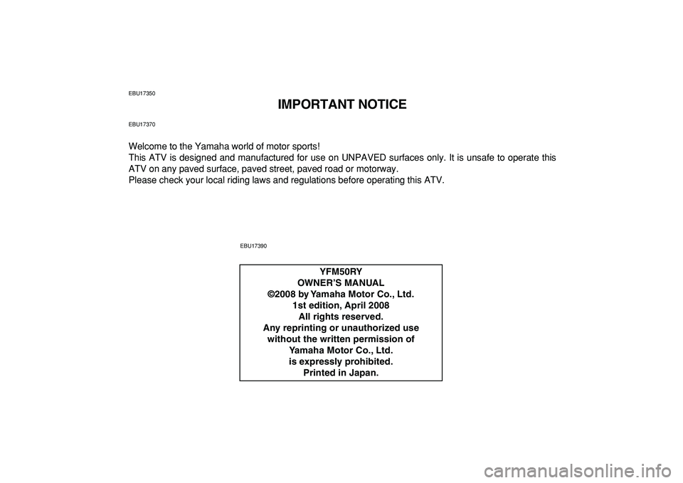 YAMAHA YFM50R 2009 Owners Manual
EBU17350
IMPORTANT NOTICE
EBU17370
Welcome to the Yamaha world of motor sports!
This ATV is designed and manufactured for use on UNPAVED surfaces only. It is unsafe to operate this
ATV on any pav YAMAHA YFM50R 2009 Owners Manual
EBU17350
IMPORTANT NOTICE
EBU17370
Welcome to the Yamaha world of motor sports!
This ATV is designed and manufactured for use on UNPAVED surfaces only. It is unsafe to operate this
ATV on any pav