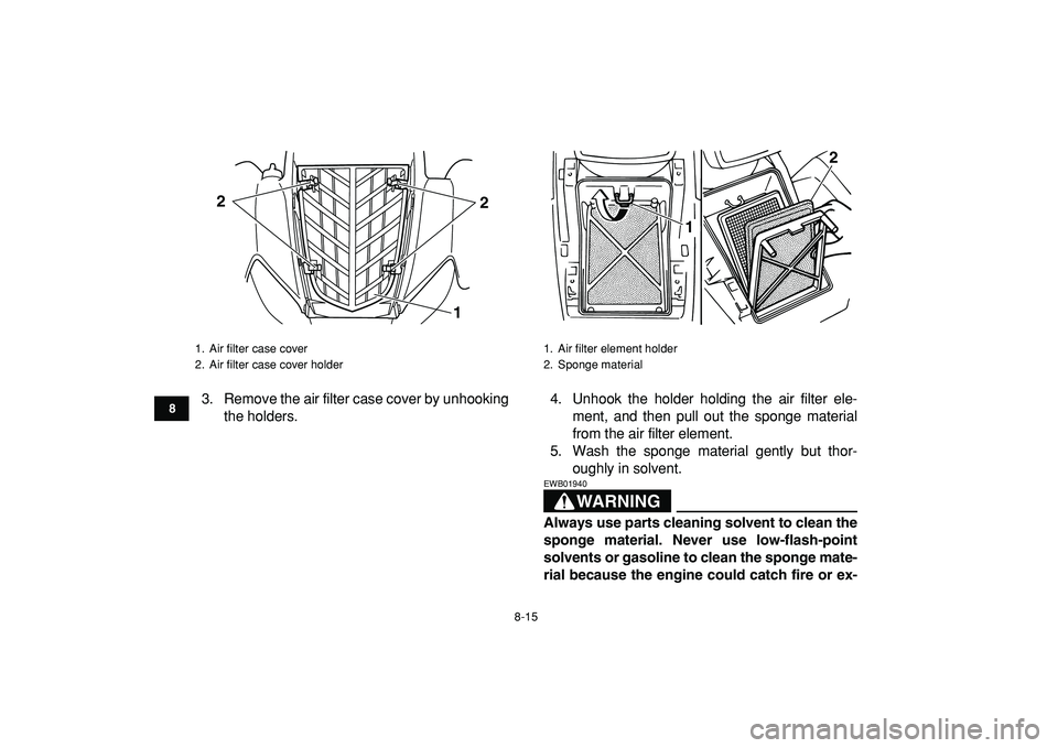 YAMAHA YFM50R 2009 Owners Guide  
8-15 
1
2
3
4
5
6
78
9
10
11
 
3. Remove the air filter case cover by unhooking
the holders.4. Unhook the holder holding the air filter ele-
ment, and then pull out the sponge material
from the air 