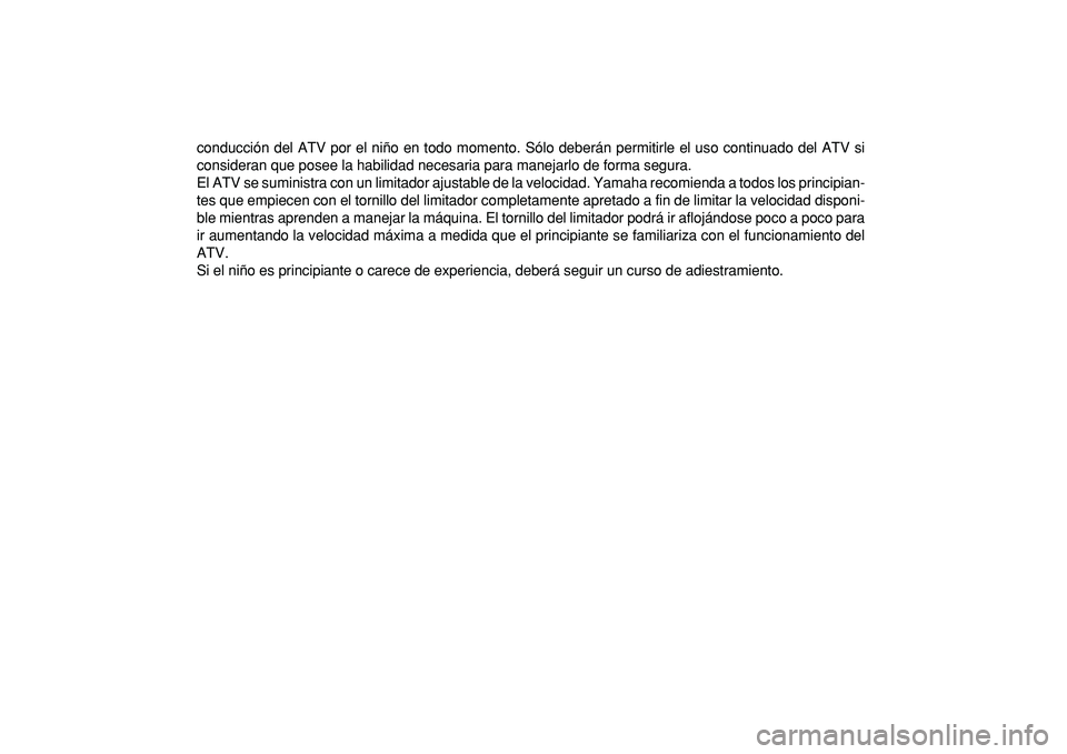 YAMAHA YFM50R 2009 Manuale de Empleo (in Spanish)
conducción del ATV por el niño en todo momento. Sólo deberán permitirle el uso continuado del ATV si
consideran que posee la habilidad necesaria para manejarlo de forma segura.
El ATV se suminis YAMAHA YFM50R 2009 Manuale de Empleo (in Spanish)
conducción del ATV por el niño en todo momento. Sólo deberán permitirle el uso continuado del ATV si
consideran que posee la habilidad necesaria para manejarlo de forma segura.
El ATV se suminis