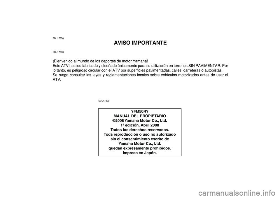 YAMAHA YFM50R 2009 Manuale de Empleo (in Spanish)
SBU17350
AVISO IMPORTANTE
SBU17370
¡Bienvenido al mundo de los deportes de motor Yamaha!
Este ATV ha sido fabricado y diseñado únicamente para su utilización en terrenos SIN PAVIMENTAR. Por
l YAMAHA YFM50R 2009 Manuale de Empleo (in Spanish)
SBU17350
AVISO IMPORTANTE
SBU17370
¡Bienvenido al mundo de los deportes de motor Yamaha!
Este ATV ha sido fabricado y diseñado únicamente para su utilización en terrenos SIN PAVIMENTAR. Por
l