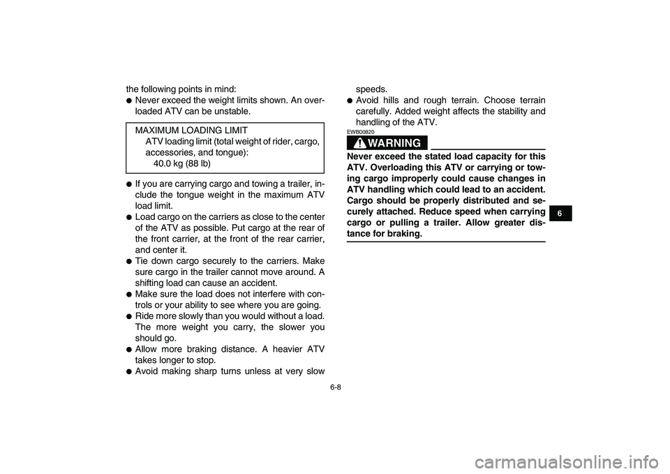 YAMAHA YFM50R 2008 Service Manual  
6-8 
1
2
3
4
56
7
8
9
10
11
 
the following points in mind: 
 
Never exceed the weight limits shown. An over-
loaded ATV can be unstable. 
 
If you are carrying cargo and towing a trailer, in-
clu