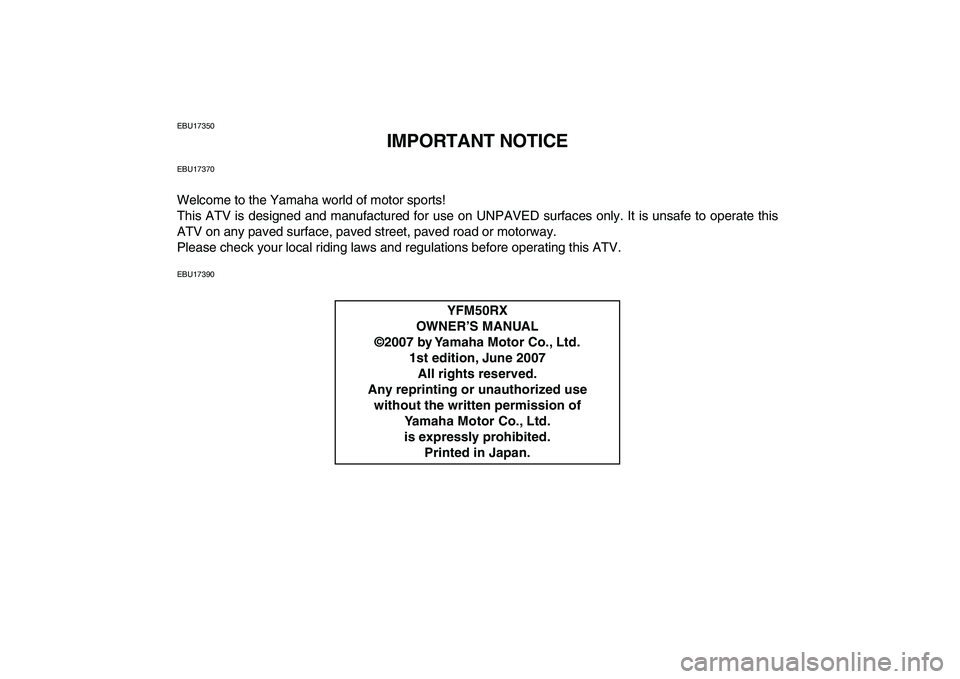 YAMAHA YFM50R 2008 Owners Manual
EBU17350
IMPORTANT NOTICE
EBU17370
Welcome to the Yamaha world of motor sports!
This ATV is designed and manufactured for use on UNPAVED surfaces only. It is unsafe to operate this
ATV on any pav YAMAHA YFM50R 2008 Owners Manual
EBU17350
IMPORTANT NOTICE
EBU17370
Welcome to the Yamaha world of motor sports!
This ATV is designed and manufactured for use on UNPAVED surfaces only. It is unsafe to operate this
ATV on any pav