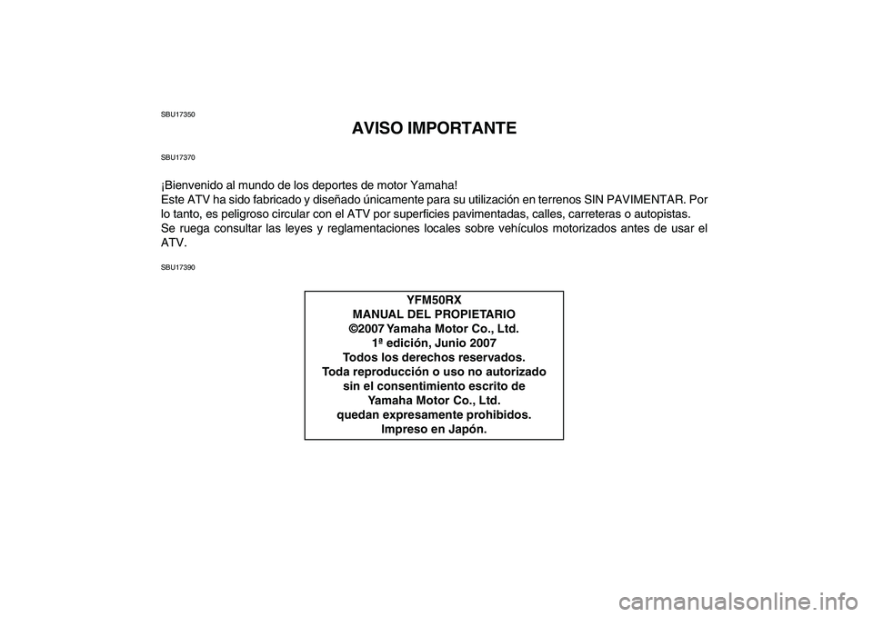 YAMAHA YFM50R 2008  Manuale de Empleo (in Spanish)  
SBU17350 
AVISO IMPORTANTE 
SBU17370 
¡Bienvenido al mundo de los deportes de motor Yamaha!
Este ATV ha sido fabricado y diseñado únicamente para su utilización en terrenos SIN PAVIMENTAR. Por
l