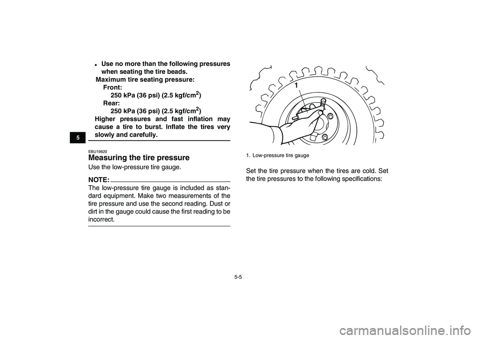 YAMAHA YFM50R 2007  Owners Manual  
5-5 
1
2
3
45
6
7
8
9
10
11
 
 
Use no more than the following pressures
when seating the tire beads.
Maximum tire seating pressure:
Front:
250 kPa (36 psi) (2.5 kgf/cm 
2 
)
Rear:
250 kPa (36 psi)