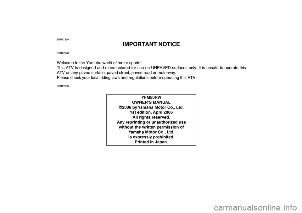 YAMAHA YFM50R 2007 Owners Manual
EBU17350
IMPORTANT NOTICE
EBU17370
Welcome to the Yamaha world of motor sports!
This ATV is designed and manufactured for use on UNPAVED surfaces only. It is unsafe to operate this
ATV on any pav YAMAHA YFM50R 2007 Owners Manual
EBU17350
IMPORTANT NOTICE
EBU17370
Welcome to the Yamaha world of motor sports!
This ATV is designed and manufactured for use on UNPAVED surfaces only. It is unsafe to operate this
ATV on any pav