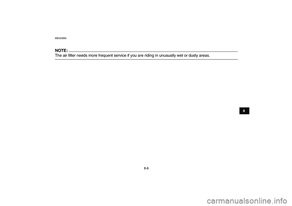 YAMAHA YFM50R 2007 Manual PDF  
8-6 
1
2
3
4
5
6
78
9
10
11
 
EBU23060
NOTE:
 
The air filter needs more frequent service if you are riding in unusually wet or dusty areas. 