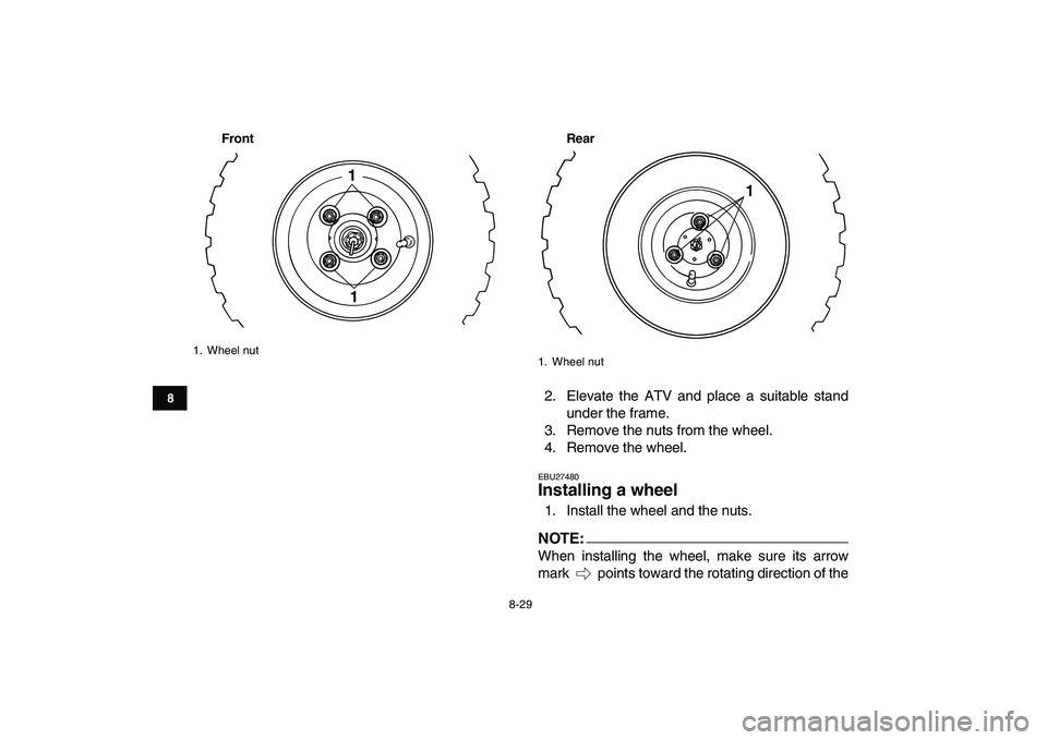 YAMAHA YFM50R 2007 Owners Manual
8-29
1
2
3
4
5
6
78
9
10
11
Front Rear
2. Elevate the ATV and place a suitable stand
under the frame.
3. Remove the nuts from the wheel.
4. Remove the wheel.
EBU27480
Installing a wheel
1. In YAMAHA YFM50R 2007 Owners Manual
8-29
1
2
3
4
5
6
78
9
10
11
Front Rear
2. Elevate the ATV and place a suitable stand
under the frame.
3. Remove the nuts from the wheel.
4. Remove the wheel.
EBU27480
Installing a wheel
1. In