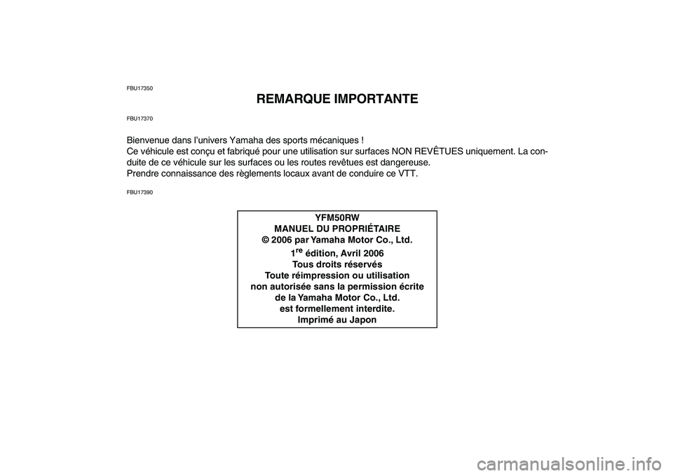 YAMAHA YFM50R 2007 Notices Demploi (in French)
FBU17350
REMARQUE IMPORTANTE
FBU17370
Bienvenue dans l’univers Yamaha des sports mécaniques !
Ce véhicule est conçu et fabriqué pour une utilisation sur surfaces NON REVÊTUES uniquement. L YAMAHA YFM50R 2007 Notices Demploi (in French)
FBU17350
REMARQUE IMPORTANTE
FBU17370
Bienvenue dans l’univers Yamaha des sports mécaniques !
Ce véhicule est conçu et fabriqué pour une utilisation sur surfaces NON REVÊTUES uniquement. L