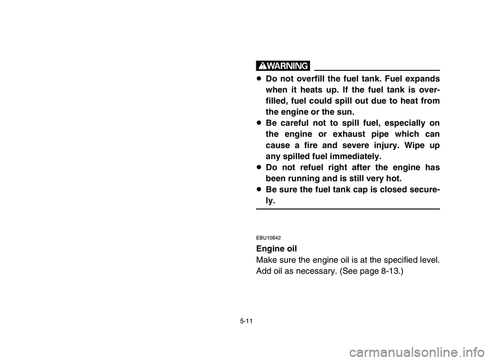 YAMAHA YFM50R 2006 Owners Manual 5-11
w
8Do not overfill the fuel tank. Fuel expands
when it heats up. If the fuel tank is over-
filled, fuel could spill out due to heat from
the engine or the sun.
8Be careful not to spill fuel, espe YAMAHA YFM50R 2006 Owners Manual 5-11
w
8Do not overfill the fuel tank. Fuel expands
when it heats up. If the fuel tank is over-
filled, fuel could spill out due to heat from
the engine or the sun.
8Be careful not to spill fuel, espe