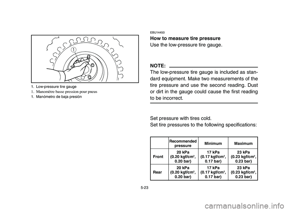 YAMAHA YFM50R 2006 Manuale de Empleo (in Spanish) 5-23
EBU14450
How to measure tire pressure
Use the low-pressure tire gauge.
NOTE:
The low-pressure tire gauge is included as stan-
dard equipment. Make two measurements of the
tire pressure and use th YAMAHA YFM50R 2006 Manuale de Empleo (in Spanish) 5-23
EBU14450
How to measure tire pressure
Use the low-pressure tire gauge.
NOTE:
The low-pressure tire gauge is included as stan-
dard equipment. Make two measurements of the
tire pressure and use th