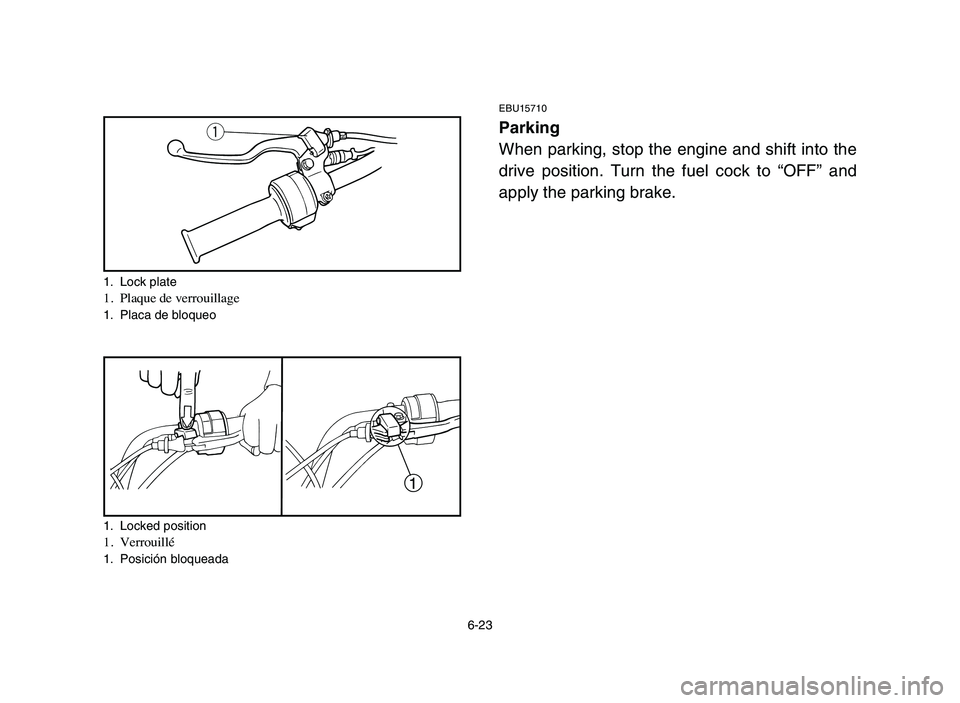 YAMAHA YFM50R 2006 Notices Demploi (in French) 6-23
EBU15710
Parking
When parking, stop the engine and shift into the
drive position. Turn the fuel cock to “OFF” and
apply the parking brake.q
1
1. Lock plate1. Plaque de verrouillage1. Placa de YAMAHA YFM50R 2006 Notices Demploi (in French) 6-23
EBU15710
Parking
When parking, stop the engine and shift into the
drive position. Turn the fuel cock to “OFF” and
apply the parking brake.q
1
1. Lock plate1. Plaque de verrouillage1. Placa de
