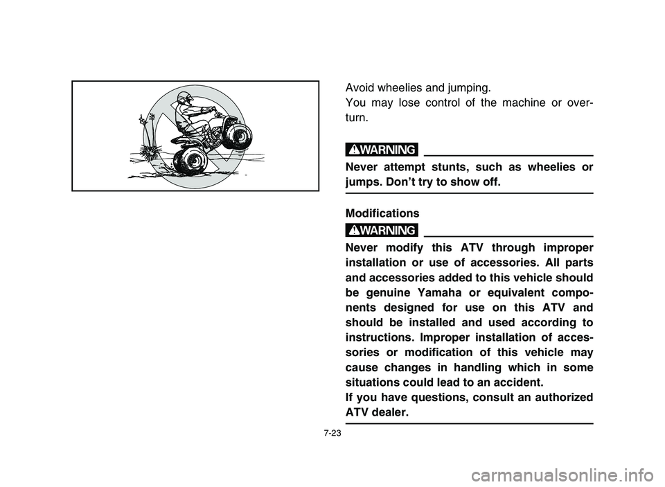 YAMAHA YFM50R 2006 Manuale de Empleo (in Spanish) 7-23
Avoid wheelies and jumping.
You may lose control of the machine or over-
turn.
w
Never attempt stunts, such as wheelies or
jumps. Don’t try to show off.
Modifications
w
Never modify this ATV th YAMAHA YFM50R 2006 Manuale de Empleo (in Spanish) 7-23
Avoid wheelies and jumping.
You may lose control of the machine or over-
turn.
w
Never attempt stunts, such as wheelies or
jumps. Don’t try to show off.
Modifications
w
Never modify this ATV th