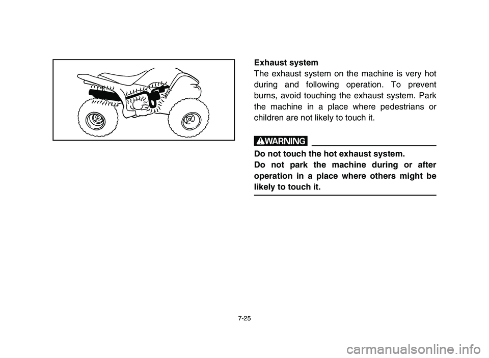YAMAHA YFM50R 2006 Manuale de Empleo (in Spanish) 7-25
Exhaust system
The exhaust system on the machine is very hot
during and following operation. To prevent
burns, avoid touching the exhaust system. Park
the machine in a place where pedestrians or
YAMAHA YFM50R 2006 Manuale de Empleo (in Spanish) 7-25
Exhaust system
The exhaust system on the machine is very hot
during and following operation. To prevent
burns, avoid touching the exhaust system. Park
the machine in a place where pedestrians or