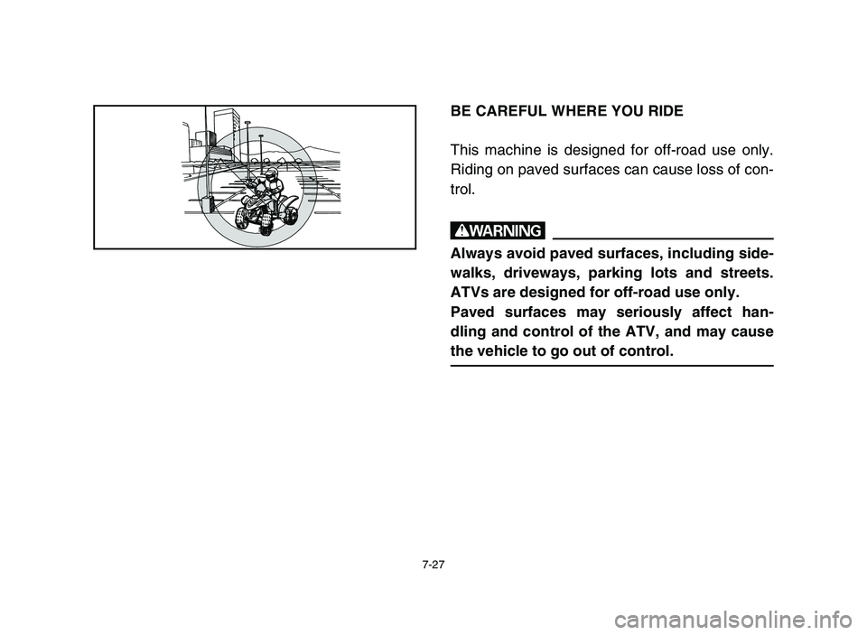 YAMAHA YFM50R 2006 Manuale de Empleo (in Spanish) 7-27
BE CAREFUL WHERE YOU RIDE
This machine is designed for off-road use only.
Riding on paved surfaces can cause loss of con-
trol.
w
Always avoid paved surfaces, including side-
walks, driveways, pa YAMAHA YFM50R 2006 Manuale de Empleo (in Spanish) 7-27
BE CAREFUL WHERE YOU RIDE
This machine is designed for off-road use only.
Riding on paved surfaces can cause loss of con-
trol.
w
Always avoid paved surfaces, including side-
walks, driveways, pa
