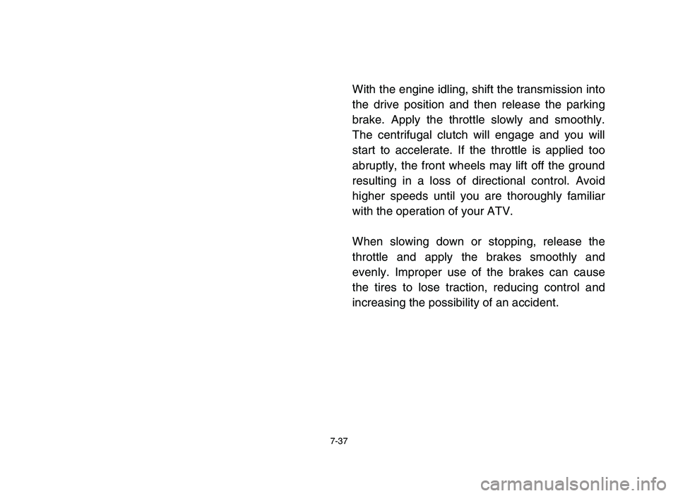YAMAHA YFM50R 2006 Owners Manual 7-37
With the engine idling, shift the transmission into
the drive position and then release the parking
brake. Apply the throttle slowly and smoothly.
The centrifugal clutch will engage and you will
YAMAHA YFM50R 2006 Owners Manual 7-37
With the engine idling, shift the transmission into
the drive position and then release the parking
brake. Apply the throttle slowly and smoothly.
The centrifugal clutch will engage and you will