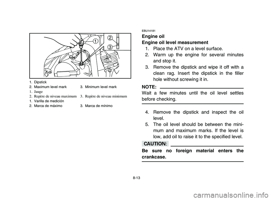 YAMAHA YFM50R 2006 Notices Demploi (in French) 8-13
EBU14181
Engine oil
Engine oil level measurement
1. Place the ATV on a level surface.
2. Warm up the engine for several minutes
and stop it.
3. Remove the dipstick and wipe it off with a
clean ra YAMAHA YFM50R 2006 Notices Demploi (in French) 8-13
EBU14181
Engine oil
Engine oil level measurement
1. Place the ATV on a level surface.
2. Warm up the engine for several minutes
and stop it.
3. Remove the dipstick and wipe it off with a
clean ra