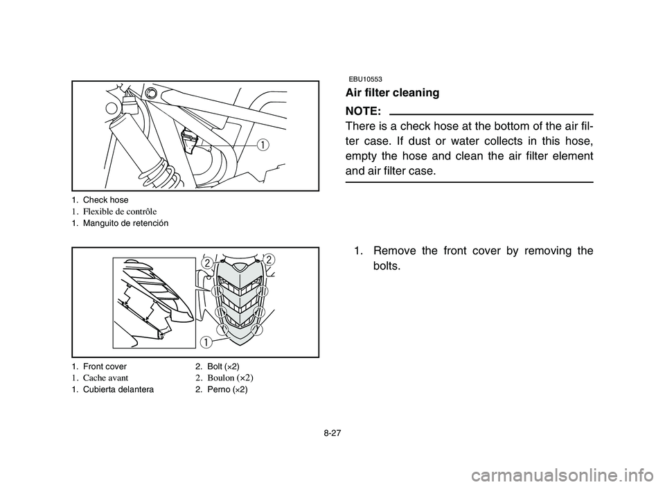 YAMAHA YFM50R 2006 Manuale de Empleo (in Spanish) 8-27
EBU10553
Air filter cleaning
NOTE:
There is a check hose at the bottom of the air fil-
ter case. If dust or water collects in this hose,
empty the hose and clean the air filter element
and air fi YAMAHA YFM50R 2006 Manuale de Empleo (in Spanish) 8-27
EBU10553
Air filter cleaning
NOTE:
There is a check hose at the bottom of the air fil-
ter case. If dust or water collects in this hose,
empty the hose and clean the air filter element
and air fi