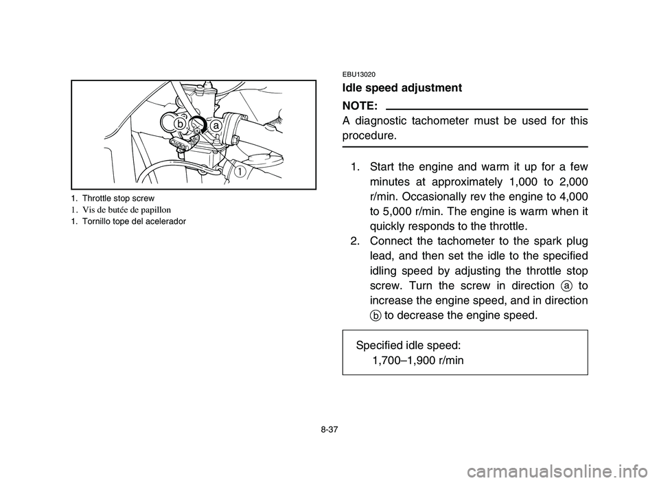 YAMAHA YFM50R 2006 Owners Manual 8-37
EBU13020
Idle speed adjustment
NOTE:
A diagnostic tachometer must be used for this
procedure.
1. Start the engine and warm it up for a few
minutes at approximately 1,000 to 2,000
r/min. Occasiona YAMAHA YFM50R 2006 Owners Manual 8-37
EBU13020
Idle speed adjustment
NOTE:
A diagnostic tachometer must be used for this
procedure.
1. Start the engine and warm it up for a few
minutes at approximately 1,000 to 2,000
r/min. Occasiona