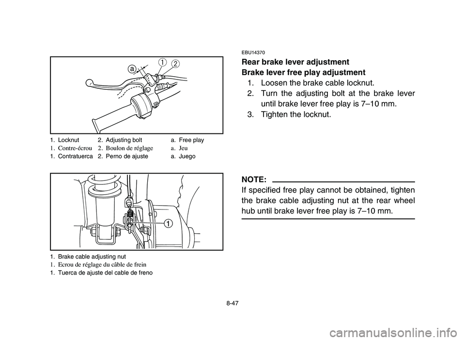 YAMAHA YFM50R 2006 Manuale de Empleo (in Spanish) 8-47
EBU14370
Rear brake lever adjustment
Brake lever free play adjustment
1. Loosen the brake cable locknut.
2. Turn the adjusting bolt at the brake lever
until brake lever free play is 7–10 mm.
3. YAMAHA YFM50R 2006 Manuale de Empleo (in Spanish) 8-47
EBU14370
Rear brake lever adjustment
Brake lever free play adjustment
1. Loosen the brake cable locknut.
2. Turn the adjusting bolt at the brake lever
until brake lever free play is 7–10 mm.
3.