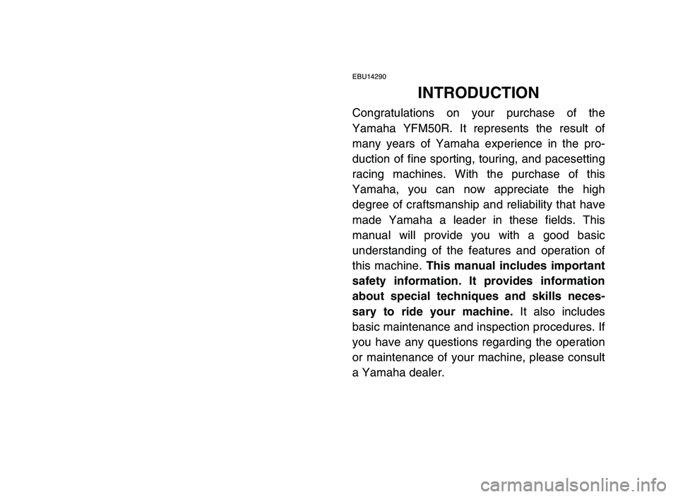 YAMAHA YFM50R 2006 Owners Manual EBU14290
INTRODUCTION
Congratulations on your purchase of the
Yamaha YFM50R. It represents the result of
many years of Yamaha experience in the pro-
duction of fine sporting, touring, and pacesetting
YAMAHA YFM50R 2006 Owners Manual EBU14290
INTRODUCTION
Congratulations on your purchase of the
Yamaha YFM50R. It represents the result of
many years of Yamaha experience in the pro-
duction of fine sporting, touring, and pacesetting