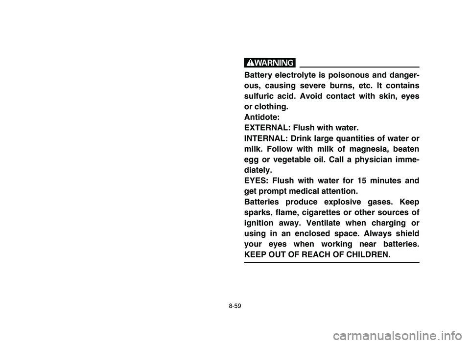 YAMAHA YFM50R 2006 Manuale de Empleo (in Spanish) 8-59
w
Battery electrolyte is poisonous and danger-
ous, causing severe burns, etc. It contains
sulfuric acid. Avoid contact with skin, eyes
or clothing.
Antidote:
EXTERNAL: Flush with water.
INTERNAL YAMAHA YFM50R 2006 Manuale de Empleo (in Spanish) 8-59
w
Battery electrolyte is poisonous and danger-
ous, causing severe burns, etc. It contains
sulfuric acid. Avoid contact with skin, eyes
or clothing.
Antidote:
EXTERNAL: Flush with water.
INTERNAL